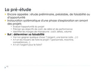 La pré-étude
40
Encore appelée : étude préliminaire, préalable, de faisabilité ou
d’opportunité
Instauration systématique d'une phase d'exploration en amont
des projets †
Evaluer l'opportunité du projet †
Préciser ses objectifs de coût, de délai et de performance
Identifier les marges de manœuvre : coût, délais, volume
But : déterminer sa faisabilité †
Va-t-on gagner quelque chose ? (argent, une bonne note …) †
A-t-on les moyens de faire le projet ? (personnels, machine,
compétences…) †
A-t-on l’argent pour le faire? ?
 