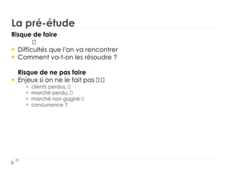 La pré-étude
41
Risque de faire
Difficultés que l’on va rencontrer
Comment va-t-on les résoudre ?
Risque de ne pas faire
Enjeux si on ne le fait pas †
clients perdus, †
marché perdu, †
marché non gagné †
concurrence ?
 