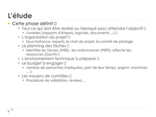 L’étude
42
Cette phase définit †
Tout ce qui doit être réalisé ou fabriqué pour atteindre l’objectif „
Livrables (rapports d’étapes, logiciels, documents …) †
L’organisation du projet „
Sous-traitance, experts, le chef de projet, la comité de pilotage
Le planning des tâches „
Identifier les tâches (WBS) ; les ordonnancer (PERT); affecter les
ressources (Gantt) †
L’environnement technique à préparer †
Le budget à engager „
nombre de personnes impliquées, part de leur temps, argent, machines
… †
Les moyens de contrôles „
Procédure de validation, reviews,…
 
