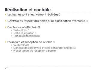 Réalisation et contrôle
43
Les tâches sont effectivement réalisées
Contrôle du respect des délais et re-planification éventuelle
Des tests sont effectués †
Test unitaire †
Test d ’intégration †
Test de performance
Fourniture et Réception de livrable †
Vérification †
Contrôle de conformité avec le cahier des charges †
Procès verbal de réception si besoin
 
