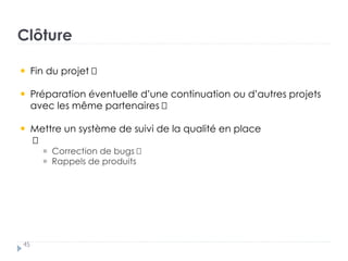 Clôture
45
Fin du projet
Préparation éventuelle d’une continuation ou d’autres projets
avec les même partenaires
Mettre un système de suivi de la qualité en place
†
Correction de bugs †
Rappels de produits
 