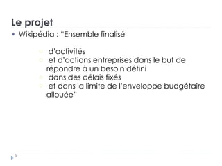 Le projet
Wikipédia : “Ensemble finalisé
d’activités
et d’actions entreprises dans le but de
répondre à un besoin défini
dans des délais fixés
et dans la limite de l’enveloppe budgétaire
allouée”
5
 