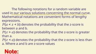 Note:
The following notations for a random variable are
used in our various solutions concerning the normal curve.
Mathematical notations are convenient forms of lengthy
expressions.
𝑃( < < )
𝑎 𝑧 𝑏 denotes the probability that the z-score is
between a and b.
𝑃( > )
𝑧 𝑎 denotes the probability that the z-score is greater
than a.
𝑃( < )
𝑧 𝑎 denotes the probability that the z-score is less than
a. Where a and b are z-score values
 