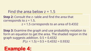 Example 4:
Find the area below z = 1.5
Step 2: Consult the z- table and find the area that
corresponds to z = 1.5.
z = 1.5 corresponds to an area of 0.4332
Step 3: Examine the graph and use probability notation to
form an equation to get the area. The shaded region in the
graph suggests addition. 0.5 + 0.4332
𝑃( < 1.5) = 0.5 + 0.4332 = 0.9332
𝑧
 