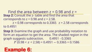 Example 6:
Find the area between z = 0.98 and z =
2.58
Step 2: Consult the z- table and find the area that
corresponds to z = 0.98 and z = 2.58.
z = 0.98 corresponds to 0.3365 z = 2.58 corresponds
to 0.4951
Step 3: Examine the graph and use probability notation to
form an equation to get the area. The shaded region in the
graph suggests subtraction. 0.4951 - 0.3365
𝑃 (0.98 < < 2.58) = 0.4951 0.3365 = 0.1586
𝑧 −
 