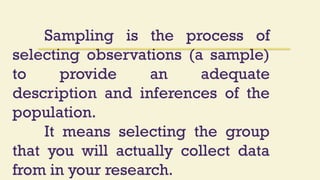 Sampling is the process of
selecting observations (a sample)
to provide an adequate
description and inferences of the
population.
It means selecting the group
that you will actually collect data
from in your research.
 