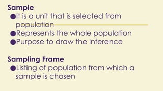 Sample
●It is a unit that is selected from
population
●Represents the whole population
●Purpose to draw the inference
Sampling Frame
●Listing of population from which a
sample is chosen
 