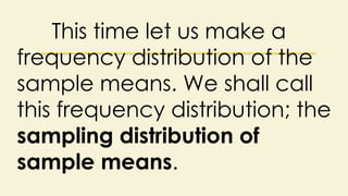 This time let us make a
frequency distribution of the
sample means. We shall call
this frequency distribution; the
sampling distribution of
sample means.
 