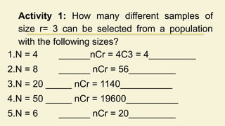 Activity 1: How many different samples of
size r= 3 can be selected from a population
with the following sizes?
1.N = 4 ______nCr = 4C3 = 4_________
2.N = 8 ______ nCr = 56_________
3.N = 20 _____ nCr = 1140__________
4.N = 50 _____ nCr = 19600__________
5.N = 6 ______ nCr = 20_________
 