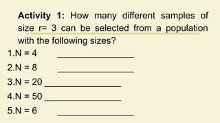 Activity 1: How many different samples of
size r= 3 can be selected from a population
with the following sizes?
1.N = 4 _______________
2.N = 8 _______________
3.N = 20 _______________
4.N = 50 _______________
5.N = 6 _______________
 