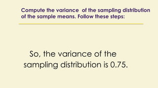 Compute the variance of the sampling distribution
of the sample means. Follow these steps:
So, the variance of the
sampling distribution is 0.75.
 