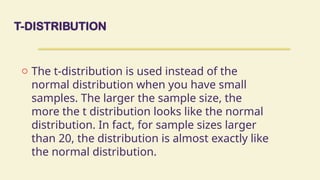 T-DISTRIBUTION
o The t-distribution is used instead of the
normal distribution when you have small
samples. The larger the sample size, the
more the t distribution looks like the normal
distribution. In fact, for sample sizes larger
than 20, the distribution is almost exactly like
the normal distribution.
 