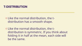 T-DISTRIBUTION
o Like the normal distribution, the t-
distribution has a smooth shape.
o Like the normal distribution, the t-
distribution is symmetric. If you think about
folding it in half at the mean, each side will
be the same.
 