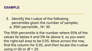 EXAMPLE
3. Identify the t-value of the following
percentiles given the number of samples.
a. 95th percentile , N= 30
The 95th percentile is the number where 95% of the
values lie below it and 5% lie above it, so you want
the right-tail area to be 0.05. Move across the row,
find the column for 0.05, and then locate the t-value
using n=30 or df = 29.
 