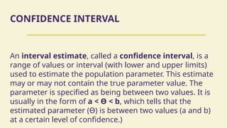 CONFIDENCE INTERVAL
An interval estimate, called a confidence interval, is a
range of values or interval (with lower and upper limits)
used to estimate the population parameter. This estimate
may or may not contain the true parameter value. The
parameter is specified as being between two values. It is
usually in the form of a < ϴ < b, which tells that the
estimated parameter (ϴ) is between two values (a and b)
at a certain level of confidence.)
 