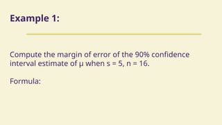 Example 1:
Compute the margin of error of the 90% confidence
interval estimate of µ when s = 5, n = 16.
Formula:
 