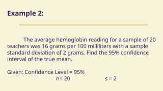 Example 2:
The average hemoglobin reading for a sample of 20
teachers was 16 grams per 100 milliliters with a sample
standard deviation of 2 grams. Find the 95% confidence
interval of the true mean.
Given: Confidence Level = 95%
n= 20 s = 2
 