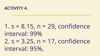 ACTIVITY 4.
1. s = 8.15, n = 29, confidence
interval: 99%
2. s = 3.25, n = 17, confidence
interval: 95%,
 