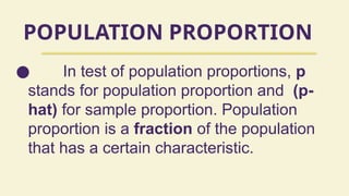 POPULATION PROPORTION
● In test of population proportions, p
stands for population proportion and (p-
hat) for sample proportion. Population
proportion is a fraction of the population
that has a certain characteristic.
 