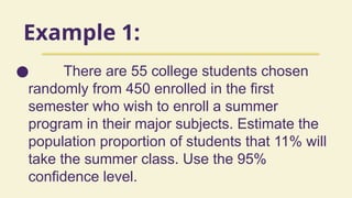 Example 1:
● There are 55 college students chosen
randomly from 450 enrolled in the first
semester who wish to enroll a summer
program in their major subjects. Estimate the
population proportion of students that 11% will
take the summer class. Use the 95%
confidence level.
 