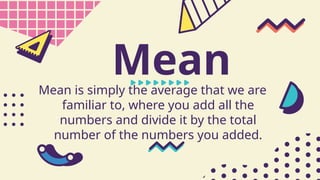 Mean
Mean is simply the average that we are
familiar to, where you add all the
numbers and divide it by the total
number of the numbers you added.
 