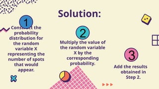 Solution:
Construct the
probability
distribution for
the random
variable X
representing the
number of spots
that would
appear.
Multiply the value of
the random variable
X by the
corresponding
probability.
Add the results
obtained in
Step 2.
1
2
3
 