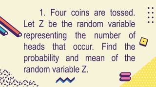 1. Four coins are tossed.
Let Z be the random variable
representing the number of
heads that occur. Find the
probability and mean of the
random variable Z.
 