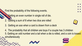Find the probability of the following events.
1. Getting an even number in single roll of die.
2. Getting a sum of 6 when two dice are rolled
3. Getting an ace when a card is drawn from a deck
4. The probability that all children are boys if a couple has 3 children
5. Getting an odd number and a tail when a die is rolled, and a coin is tossed
simultaneously
 
