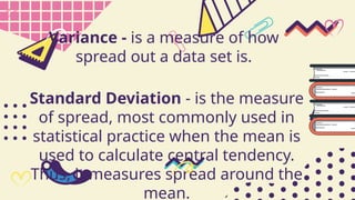 Standard Deviation - is the measure
of spread, most commonly used in
statistical practice when the mean is
used to calculate central tendency.
Thus, it measures spread around the
mean.
Variance - is a measure of how
spread out a data set is.
 