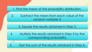 1. Find the mean of the probability distribution.
2. Subtract the mean from each value of the
random variable X.
3. Square the results obtained in Step 2.
5. Get the sum of the results obtained in Step 4.
4. Multiply the results obtained in Step 3 by the
corresponding probability.
 