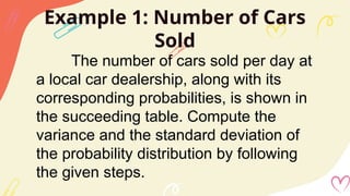Example 1: Number of Cars
Sold
The number of cars sold per day at
a local car dealership, along with its
corresponding probabilities, is shown in
the succeeding table. Compute the
variance and the standard deviation of
the probability distribution by following
the given steps.
 