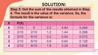 SOLUTION:
Step 5: Get the sum of the results obtained in Step
4. The result is the value of the variance. So, the
formula for the variance is:
X P(X)
0 1/10 0 2.2 4.84 0.484
1 2/10 2/10 1.2 1.44 0.288
2 3/10 6/10 0.2 0.04 0.012
3 2/10 6/10 0.8 0.64 0.128
4 2/10 8/10 1.8 3.24 0.648
 