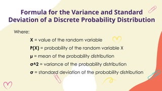 Formula for the Variance and Standard
Deviation of a Discrete Probability Distribution
Where:
X = value of the random variable
P(X) = probability of the random variable X
μ = mean of the probability distribution
σ^2 = variance of the probability distribution
σ = standard deviation of the probability distribution
 