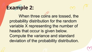 Example 2:
When three coins are tossed, the
probability distribution for the random
variable X representing the number of
heads that occur is given below.
Compute the variance and standard
deviation of the probability distribution.
 