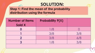 SOLUTION:
Step 1: Find the mean of the probability
distribution using the formula
Number of Items
Sold X
Probability P(X)
0 1/8 0
1 3/8 3/8
2 3/8 6/8
3 1/8 3/8
 