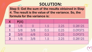SOLUTION:
Step 5: Get the sum of the results obtained in Step
4. The result is the value of the variance. So, the
formula for the variance is:
X P(X)
0 1/8 0 1.5 2.25 0.28125
1 3/8 3/8 0.5 0.25 0.09375
2 3/8 6/8 0.5 0.25 0.09375
3 1/8 3/8 1.5 2.25 0.28125
 