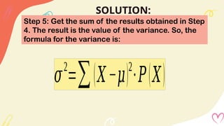 SOLUTION:
Step 5: Get the sum of the results obtained in Step
4. The result is the value of the variance. So, the
formula for the variance is:
𝜎
2
=∑(𝑋−𝜇)2
∙𝑃(𝑋)
 