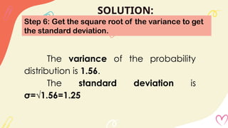 SOLUTION:
Step 6: Get the square root of the variance to get
the standard deviation.
The variance of the probability
distribution is 1.56.
The standard deviation is
σ=√1.56=1.25
 