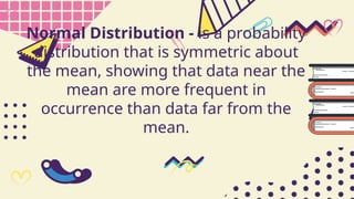 Normal Distribution - is a probability
distribution that is symmetric about
the mean, showing that data near the
mean are more frequent in
occurrence than data far from the
mean.
 