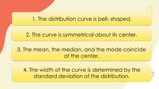 1. The distribution curve is bell- shaped.
2. The curve is symmetrical about its center.
3. The mean, the median, and the mode coincide
at the center.
4. The width of the curve is determined by the
standard deviation of the distribution.
 
