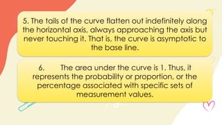5. The tails of the curve flatten out indefinitely along
the horizontal axis, always approaching the axis but
never touching it. That is, the curve is asymptotic to
the base line.
6. The area under the curve is 1. Thus, it
represents the probability or proportion, or the
percentage associated with specific sets of
measurement values.
 
