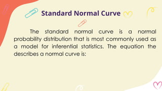 Standard Normal Curve
The standard normal curve is a normal
probability distribution that is most commonly used as
a model for inferential statistics. The equation the
describes a normal curve is:
 