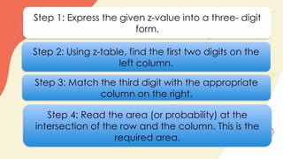 Step 1: Express the given z-value into a three- digit
form.
Step 2: Using z-table, find the first two digits on the
left column.
Step 3: Match the third digit with the appropriate
column on the right.
Step 4: Read the area (or probability) at the
intersection of the row and the column. This is the
required area.
 