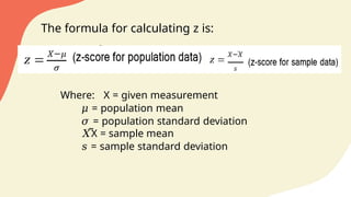 The formula for calculating z is:
Where: X = given measurement
𝜇 = population mean
𝜎 = population standard deviation
𝑋̅X = sample mean
𝑠 = sample standard deviation
 