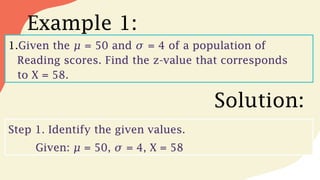 Example 1:
1.Given the 𝜇 = 50 and 𝜎 = 4 of a population of
Reading scores. Find the z-value that corresponds
to X = 58.
Solution:
Step 1. Identify the given values.
Given: = 50, = 4, X = 58
𝜇 𝜎
 