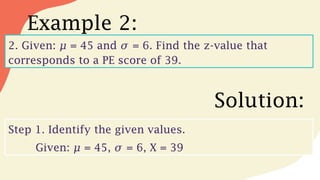Example 2:
2. Given: = 45 and = 6. Find the z-value that
𝜇 𝜎
corresponds to a PE score of 39.
Solution:
Step 1. Identify the given values.
Given: = 45, = 6, X = 39
𝜇 𝜎
 