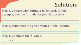 Solution:
Step 2. Choose what formula to be used. In this
example, use the formula for population data.
Step 3. Substitute the given values in the formula.
Step 4. Compute the z- value.
= -1
 