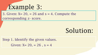 Example 3:
3. Given: X= 20, = 26 and s = 4. Compute the
corresponding z- score.
Solution:
Step 1. Identify the given values.
Given: X= 20, = 26 , s = 4
 