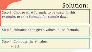 Solution:
Step 2. Choose what formula to be used. In this
example, use the formula for sample data.
Step 3. Substitute the given values in the formula.
Step 4. Compute the z- value.
= -1.5
 