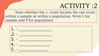 ACTIVITY :2
State whether the z- score locates the raw score
within a sample or within a population. Write S for
sample and P for population.
1. - ________________
2. - ________________
3. - ________________
4. - _______________
5. - ______________
 